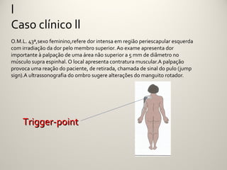 l
Caso clínico ll
O.M.L. 43ª,sexo feminino,refere dor intensa em região periescapular esquerda
com irradiação da dor pelo membro superior. Ao exame apresenta dor
importante à palpação de uma área não superior a 5 mm de diâmetro no
músculo supra espinhal. O local apresenta contratura muscular.A palpação
provoca uma reação do paciente, de retirada, chamada de sinal do pulo (jump
sign).A ultrassonografia do ombro sugere alterações do manguito rotador.




    Trigger-point
 