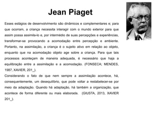 Jean Piaget
Esses estágios de desenvolvimento são dinâmicos e complementares e; para
que ocorram, a criança necessita interagir com o mundo exterior para que
assim possa assimila-lo e, por intermédio de suas percepções e experiências,
transformar-se provocando a acomodação entre percepção e ambiente.
Portanto, na assimilação, a criança é o sujeito ativo em relação ao objeto,
enquanto que na acomodação objeto age sobre a criança. Para que tais
processos aconteçam de maneira adequada, é necessário que haja a
equilibração entre a assimilação e a acomodação. (FONSECA; MENDES,
1987, XAVIER, 201_).
Considerando o fato de que nem sempre a assimilação acontece, há,
consequentemente, um desequilíbrio, que pode voltar a restabelecer-se por
meio da adaptação. Quando há adaptação, há também a organização, que
acontece de forma diferente ou mais elaborada. (GIUSTA, 2013, XAVIER
201_).
 