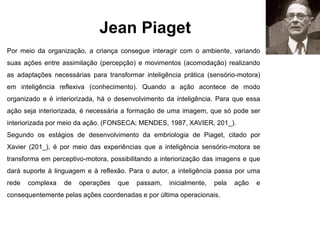 Jean Piaget
Por meio da organização, a criança consegue interagir com o ambiente, variando
suas ações entre assimilação (percepção) e movimentos (acomodação) realizando
as adaptações necessárias para transformar inteligência prática (sensório-motora)
em inteligência reflexiva (conhecimento). Quando a ação acontece de modo
organizado e é interiorizada, há o desenvolvimento da inteligência. Para que essa
ação seja interiorizada, é necessária a formação de uma imagem, que só pode ser
interiorizada por meio da ação. (FONSECA; MENDES, 1987, XAVIER, 201_).
Segundo os estágios de desenvolvimento da embriologia de Piaget, citado por
Xavier (201_), é por meio das experiências que a inteligência sensório-motora se
transforma em perceptivo-motora, possibilitando a interiorização das imagens e que
dará suporte à linguagem e à reflexão. Para o autor, a inteligência passa por uma
rede complexa de operações que passam, inicialmente, pela ação e
consequentemente pelas ações coordenadas e por última operacionais.
 