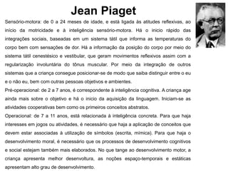Jean Piaget
Sensório-motora: de 0 a 24 meses de idade, e está ligada às atitudes reflexivas, ao
início da motricidade e à inteligência sensório-motora. Há o inicio rápido das
integrações sociais, baseadas em um sistema tátil que informa as temperaturas do
corpo bem com sensações de dor. Há a informação da posição do corpo por meio do
sistema tátil cenestésico e vestibular, que geram movimentos reflexivos assim com a
regularização involuntária do tônus muscular. Por meio da integração de outros
sistemas que a criança consegue posicionar-se de modo que saiba distinguir entre o eu
e o não eu, bem com outras pessoas objetivos e ambientes.
Pré-operacional: de 2 a 7 anos, é correspondente à inteligência cognitiva. A criança age
ainda mais sobre o objetivo e há o inicio da aquisição da linguagem. Iniciam-se as
atividades cooperativas bem como os primeiros conceitos abstratos.
Operacional: de 7 a 11 anos, está relacionada à inteligência concreta. Para que haja
interesses em jogos ou atividades, é necessário que haja a aplicação de conceitos que
devem estar associadas à utilização de símbolos (escrita, mímica). Para que haja o
desenvolvimento moral, é necessário que os processos de desenvolvimento cognitivos
e social estejam também mais elaborados. No que tange ao desenvolvimento motor, a
criança apresenta melhor desenvoltura, as noções espaço-temporais e estáticas
apresentam alto grau de desenvolvimento.
 