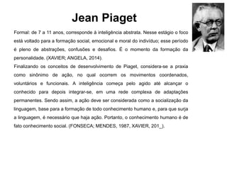 Jean Piaget
Formal: de 7 a 11 anos, corresponde à inteligência abstrata. Nesse estágio o foco
está voltado para a formação social, emocional e moral do indivíduo; esse período
é pleno de abstrações, confusões e desafios. É o momento da formação da
personalidade. (XAVIER; ANGELA, 2014).
Finalizando os conceitos de desenvolvimento de Piaget, considera-se a praxia
como sinônimo de ação, no qual ocorrem os movimentos coordenados,
voluntários e funcionais. A inteligência começa pelo agido até alcançar o
conhecido para depois integrar-se, em uma rede complexa de adaptações
permanentes. Sendo assim, a ação deve ser considerada como a socialização da
linguagem, base para a formação de todo conhecimento humano e, para que surja
a linguagem, é necessário que haja ação. Portanto, o conhecimento humano é de
fato conhecimento social. (FONSECA; MENDES, 1987, XAVIER, 201_).
 