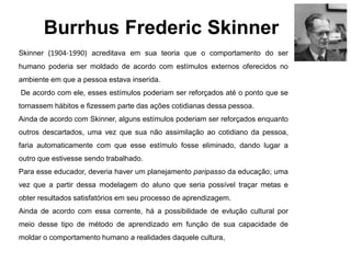 Burrhus Frederic Skinner
Skinner (1904-1990) acreditava em sua teoria que o comportamento do ser
humano poderia ser moldado de acordo com estímulos externos oferecidos no
ambiente em que a pessoa estava inserida.
De acordo com ele, esses estímulos poderiam ser reforçados até o ponto que se
tornassem hábitos e fizessem parte das ações cotidianas dessa pessoa.
Ainda de acordo com Skinner, alguns estímulos poderiam ser reforçados enquanto
outros descartados, uma vez que sua não assimilação ao cotidiano da pessoa,
faria automaticamente com que esse estímulo fosse eliminado, dando lugar a
outro que estivesse sendo trabalhado.
Para esse educador, deveria haver um planejamento paripasso da educação; uma
vez que a partir dessa modelagem do aluno que seria possível traçar metas e
obter resultados satisfatórios em seu processo de aprendizagem.
Ainda de acordo com essa corrente, há a possibilidade de evlução cultural por
meio desse tipo de método de aprendizado em função de sua capacidade de
moldar o comportamento humano a realidades daquele cultura,
 