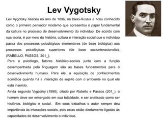 Lev Vygotsky
Lev Vygotsky nasceu no ano de 1896, na Bielo-Rússia e ficou conhecido
como o primeiro pensador moderno que apresentou o papel fundamental
da cultura no processo de desenvolvimento do indivíduo. De acordo com
sua teoria, é por meio da história, cultura e interação social que o indivíduo
passa dos processos psicológicos elementares (de base biológica) aos
processos psicológicos superiores (de base socionteracionsita).
(RABELLO, PASSOS, 201_).
Para o psicólogo, fatores histórico-sociais junto com a função
desempenhada pela linguagem são as bases fundamentais para o
desenvolvimento humano. Para ele, a aquisição de conhecimentos
acontece quando há a interação do sujeito com o ambiente no qual ele
está inserido.
Ainda segundo Vygotsky (1998), citado por Rabello e Passos (201_), o
homem deve ser enxergado em sua totalidade, e ser analisado como ser
histórico, biológico e social. Em seus trabalhos o autor sempre deu
importância às interações sociais, pois estas estão diretamente ligadas às
capacidades de desenvolvimento o indivíduo.
 