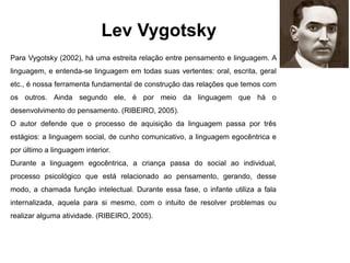 Lev Vygotsky
Para Vygotsky (2002), há uma estreita relação entre pensamento e linguagem. A
linguagem, e entenda-se linguagem em todas suas vertentes: oral, escrita, geral
etc., é nossa ferramenta fundamental de construção das relações que temos com
os outros. Ainda segundo ele, é por meio da linguagem que há o
desenvolvimento do pensamento. (RIBEIRO, 2005).
O autor defende que o processo de aquisição da linguagem passa por três
estágios: a linguagem social, de cunho comunicativo, a linguagem egocêntrica e
por último a linguagem interior.
Durante a linguagem egocêntrica, a criança passa do social ao individual,
processo psicológico que está relacionado ao pensamento, gerando, desse
modo, a chamada função intelectual. Durante essa fase, o infante utiliza a fala
internalizada, aquela para si mesmo, com o intuito de resolver problemas ou
realizar alguma atividade. (RIBEIRO, 2005).
 