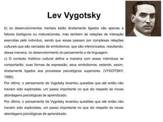 Lev Vygotsky
b) os desenvolvimentos mentais estão diretamente ligados não apenas a
fatores biológicos ou maturacionais, mas também às relações de interação
exercidas pelo indivíduo, sendo que essas passam por complexas relações
culturais que são cercadas de simbolismos, que são interiorizados, resultando,
dessa maneira, no desenvolvimento do pensamento e da linguagem.
c) O contexto histórico cultural define a maneira com esses indivíduos se
comportarão; suas formas de expressão, seus simbolismos, estando, assim,
diretamente ligados aos processos psicológicos superiores. (VYGOTSKY,
1996).
Por último, o pensamento de Vygotsky levantou questões que até então não
haviam sido exploradas, um passo importante no que diz respeito às novas
abordagens psicológicas de aprendizado.
Por último, o pensamento de Vygotsky levantou questões que até então não
haviam sido exploradas, um passo importante no que diz respeito às novas
abordagens psicológicas de aprendizado.
 