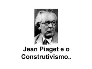 Jean Piaget e o
Construtivismo..
 