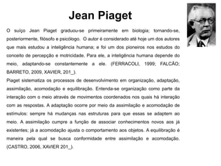 Jean Piaget
O suíço Jean Piaget graduou-se primeiramente em biologia; tornando-se,
posteriormente, filósofo e psicólogo. O autor é considerado até hoje um dos autores
que mais estudou a inteligência humana; e foi um dos pioneiros nos estudos do
conceito de percepção e motricidade. Para ele, a inteligência humana depende do
meio, adaptando-se constantemente a ele. (FERRACOLI, 1999; FALCÃO;
BARRETO, 2009, XAVIER, 201_).
Piaget sistematiza os processos de desenvolvimento em organização, adaptação,
assimilação, acomodação e equilibração. Entenda-se organização como parte da
interação com o meio através de movimentos coordenados nos quais há interação
com as respostas. A adaptação ocorre por meio da assimilação e acomodação de
estímulos: sempre há mudanças nas estruturas para que essas se adaptem ao
meio. A assimilação cumpre a função de associar conhecimentos novos aos já
existentes; já a acomodação ajusta o comportamento aos objetos. A equilibração é
maneira pela qual se busca conformidade entre assimilação e acomodação.
(CASTRO, 2006, XAVIER 201_).
 