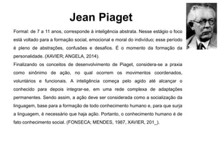 Jean Piaget
Formal: de 7 a 11 anos, corresponde à inteligência abstrata. Nesse estágio o foco
está voltado para a formação social, emocional e moral do indivíduo; esse período
é pleno de abstrações, confusões e desafios. É o momento da formação da
personalidade. (XAVIER; ANGELA, 2014).
Finalizando os conceitos de desenvolvimento de Piaget, considera-se a praxia
como sinônimo de ação, no qual ocorrem os movimentos coordenados,
voluntários e funcionais. A inteligência começa pelo agido até alcançar o
conhecido para depois integrar-se, em uma rede complexa de adaptações
permanentes. Sendo assim, a ação deve ser considerada como a socialização da
linguagem, base para a formação de todo conhecimento humano e, para que surja
a linguagem, é necessário que haja ação. Portanto, o conhecimento humano é de
fato conhecimento social. (FONSECA; MENDES, 1987, XAVIER, 201_).
 