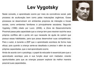 Lev Vygotsky
Neste conceito, o aprendizado ocorre por meio da convivência social, pelo
processo de aculturação bem como pelas maturações orgânicas. Esses
processos se desenvolvem em ambientes propícios de interação e trocas
sociais, como ambientes familiares e principalmente escolares. Segundo
Vygotsky (1996) citado por Lucci, (2006), a Zona de Desenvolvimento
Proximal passa pela capacidade que a criança tem para resolver sozinha seus
próprios conflitos até o ponto em que necessita da ajuda de outrem que
possua essas habilidades, para que possa desenvolver suas competências.
Para o autor, é durante a ZDP que o aprendizado acontece de forma mais
eficaz; pois quando a criança sente-se desafiada e precisa ir além de suas
próprias capacidades, que o real aprendizado ocorre.
Ainda de acordo com o psicólogo, o papel do educador é essencial para que o
aprendizado aconteça; pois é sua função atuar com mediador, criando
oportunidades para que as crianças possam explorar da melhor maneira
possível suas capacidades.
 
