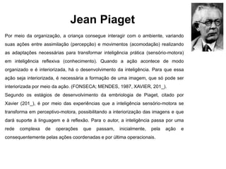 Jean Piaget
Por meio da organização, a criança consegue interagir com o ambiente, variando
suas ações entre assimilação (percepção) e movimentos (acomodação) realizando
as adaptações necessárias para transformar inteligência prática (sensório-motora)
em inteligência reflexiva (conhecimento). Quando a ação acontece de modo
organizado e é interiorizada, há o desenvolvimento da inteligência. Para que essa
ação seja interiorizada, é necessária a formação de uma imagem, que só pode ser
interiorizada por meio da ação. (FONSECA; MENDES, 1987, XAVIER, 201_).
Segundo os estágios de desenvolvimento da embriologia de Piaget, citado por
Xavier (201_), é por meio das experiências que a inteligência sensório-motora se
transforma em perceptivo-motora, possibilitando a interiorização das imagens e que
dará suporte à linguagem e à reflexão. Para o autor, a inteligência passa por uma
rede complexa de operações que passam, inicialmente, pela ação e
consequentemente pelas ações coordenadas e por última operacionais.
 