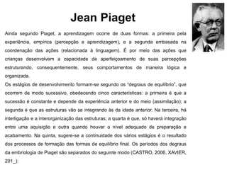 Jean Piaget
Ainda segundo Piaget, a aprendizagem ocorre de duas formas: a primeira pela
experiência, empírica (percepção e aprendizagem), e a segunda embasada na
coordenação das ações (relacionada à linguagem). É por meio das ações que
crianças desenvolvem a capacidade de aperfeiçoamento de suas percepções
estruturando, consequentemente, seus comportamentos de maneira lógica e
organizada.
Os estágios de desenvolvimento formam-se segundo os “degraus de equilíbrio”, que
ocorrem de modo sucessivo, obedecendo cinco características: a primeira é que a
sucessão é constante e depende da experiência anterior e do meio (assimilação); a
segunda é que as estruturas vão se integrando às da idade anterior. Na terceira, há
interligação e a interorganização das estruturas; a quarta é que, só haverá integração
entre uma aquisição e outra quando houver o nível adequado de preparação e
acabamento. Na quinta, sugere-se a continuidade dos vários estágios é o resultado
dos processos de formação das formas de equilíbrio final. Os períodos dos degraus
da embriologia de Piaget são separados do seguinte modo (CASTRO, 2006, XAVIER,
201_):
 