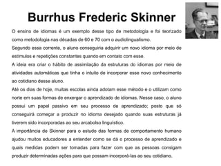 Burrhus Frederic Skinner
O ensino de idiomas é um exemplo desse tipo de metodologia e foi teorizado
como metodologia nas décadas de 60 e 70 com o audiolingualismo.
Segundo essa corrente, o aluno conseguiria adquirir um novo idioma por meio de
estímulos e repetições constantes quando em contato com esse.
A ideia era criar o hábito de assimilação da estruturas do idiomas por meio de
atividades automáticas que tinha o intuito de incorporar esse novo conhecimento
ao cotidiano desse aluno.
Até os dias de hoje, muitas escolas ainda adotam esse método e o utilizam como
norte em suas formas de enxergar o aprendizado de idiomas. Nesse caso, o aluno
possui um papel passivo em seu processo de aprendizado; posto que só
conseguirá começar a produzir no idioma desejado quando suas estruturas já
tiverem sido incorporadas ao seu arcabolso linguístico.
A importância de Skinner para o estudo das formas de comportamento humano
ajudou muitos educadores a entender como se dá o processo de aprendizado e
quais medidas podem ser tomadas para fazer com que as pessoas consigam
produzir determinadas ações para que possam incorporá-las ao seu cotidiano.
 