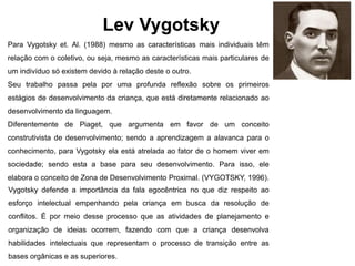 Lev Vygotsky
Para Vygotsky et. Al. (1988) mesmo as características mais individuais têm
relação com o coletivo, ou seja, mesmo as características mais particulares de
um indivíduo só existem devido à relação deste o outro.
Seu trabalho passa pela por uma profunda reflexão sobre os primeiros
estágios de desenvolvimento da criança, que está diretamente relacionado ao
desenvolvimento da linguagem.
Diferentemente de Piaget, que argumenta em favor de um conceito
construtivista de desenvolvimento; sendo a aprendizagem a alavanca para o
conhecimento, para Vygotsky ela está atrelada ao fator de o homem viver em
sociedade; sendo esta a base para seu desenvolvimento. Para isso, ele
elabora o conceito de Zona de Desenvolvimento Proximal. (VYGOTSKY, 1996).
Vygotsky defende a importância da fala egocêntrica no que diz respeito ao
esforço intelectual empenhando pela criança em busca da resolução de
conflitos. É por meio desse processo que as atividades de planejamento e
organização de ideias ocorrem, fazendo com que a criança desenvolva
habilidades intelectuais que representam o processo de transição entre as
bases orgânicas e as superiores.
 