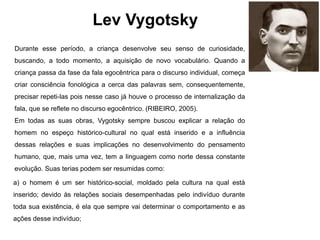 Lev Vygotsky
Durante esse período, a criança desenvolve seu senso de curiosidade,
buscando, a todo momento, a aquisição de novo vocabulário. Quando a
criança passa da fase da fala egocêntrica para o discurso individual, começa
criar consciência fonológica a cerca das palavras sem, consequentemente,
precisar repeti-las pois nesse caso já houve o processo de internalização da
fala, que se reflete no discurso egocêntrico. (RIBEIRO, 2005).
Em todas as suas obras, Vygotsky sempre buscou explicar a relação do
homem no espeço histórico-cultural no qual está inserido e a influência
dessas relações e suas implicações no desenvolvimento do pensamento
humano, que, mais uma vez, tem a linguagem como norte dessa constante
evolução. Suas terias podem ser resumidas como:
a) o homem é um ser histórico-social, moldado pela cultura na qual está
inserido; devido às relações sociais desempenhadas pelo indivíduo durante
toda sua existência, é ela que sempre vai determinar o comportamento e as
ações desse indivíduo;
 