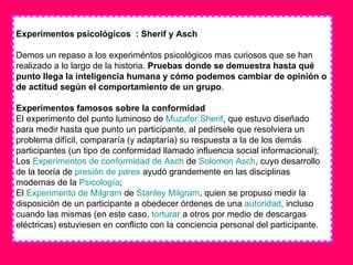 Experimentos psicológicos  : Sherif y Asch Demos un repaso a los experiméntos psicológicos mas curiosos que se han realizado a lo largo de la historia.  Pruebas donde se demuestra hasta qué punto llega la inteligencia humana y cómo podemos cambiar de opinión o de actitud según el comportamiento de un grupo . Experimentos famosos sobre la conformidad El experimento del punto luminoso de  Muzafer   Sherif , que estuvo diseñado para medir hasta que punto un participante, al pedírsele que resolviera un problema difícil, compararía (y adaptaría) su respuesta a la de los demás participantes (un tipo de conformidad llamado influencia social informacional);  Los  Experimentos de conformidad de  Asch  de  Solomon   Asch , cuyo desarrollo de la teoría de  presión de pares  ayudó grandemente en las disciplinas modernas de la  Psicología ;  El  Experimento de  Milgram  de  Stanley   Milgram , quien se propuso medir la disposición de un participante a obedecer órdenes de una  autoridad , incluso cuando las mismas (en este caso,  torturar  a otros por medio de descargas eléctricas) estuviesen en conflicto con la conciencia personal del participante.  