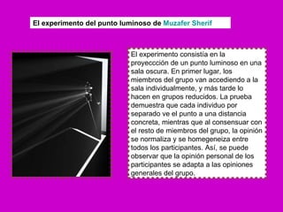 El experimento consistía en la proyeccción de un punto luminoso en una sala oscura. En primer lugar, los miembros del grupo van accediendo a la sala individualmente, y más tarde lo hacen en grupos reducidos. La prueba demuestra que cada individuo por separado ve el punto a una distancia concreta, mientras que al consensuar con el resto de miembros del grupo, la opinión se normaliza y se homegeneiza entre todos los participantes. Así, se puede observar que la opinión personal de los participantes se adapta a las opiniones generales del grupo. El experimento del punto luminoso de  Muzafer   Sherif 