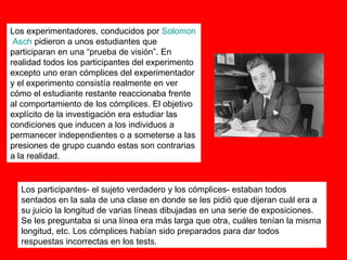 Los experimentadores, conducidos por  Solomon   Asch  pidieron a unos estudiantes que participaran en una “prueba de visión”. En realidad todos los participantes del experimento excepto uno eran cómplices del experimentador y el experimento consistía realmente en ver cómo el estudiante restante reaccionaba frente al comportamiento de los cómplices. El objetivo explícito de la investigación era estudiar las condiciones que inducen a los individuos a permanecer independientes o a someterse a las presiones de grupo cuando estas son contrarias a la realidad. Los participantes- el sujeto verdadero y los cómplices- estaban todos sentados en la sala de una clase en donde se les pidió que dijeran cuál era a su juicio la longitud de varias líneas dibujadas en una serie de exposiciones. Se les preguntaba si una línea era más larga que otra, cuáles tenían la misma longitud, etc. Los cómplices habían sido preparados para dar todos respuestas incorrectas en los tests. 