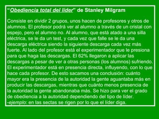 “ Obediencia total del líder ” de Stanley Milgram   Consiste en dividir 2 grupos, unos hacen de profesores y otros de alumnos. El profesor podrá ver al alumno a través de un cristal con espejo, pero el alumno no. Al alumno, que está atado a una silla eléctrica, se le da un test, y cada vez que falle se le da una descarga eléctrica siendo la siguiente descarga cada vez más fuerte. Al lado del profesor está el experimentador que le presiona para que haga las descargas. El 62% llegaron a aplicar las descargas a pesar de ver a otras personas (los alumnos) sufriendo. El experimentador está en presencia directa, influyendo, con lo que hace cada profesor. De esto sacamos una conclusión: cuánto mayor era la presencia de la autoridad la gente aguantaba más en producir las descargas, mientras que cuánto menos presencia de la autoridad la gente abandonaba más. Se hizo para ver el grado de obediencia a la autoridad dependiendo del tipo de líder. - ejemplo : en las sectas se rigen por lo que el líder diga. 
