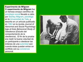 Experimento de Milgram El  experimento de Milgram  fue un famoso ensayo científico de  psicología social  llevado a cabo por  Stanley   Milgram ,  psicólogo  en la  Universidad de  Yale , y descrito en un artículo publicado en  1963  en la revista  Journal of Abnormal and Social Psychology  bajo el título  Behavioral Study of Obedience  ( Estudio del comportamiento de la obediencia ) . El fin de la prueba era medir la buena voluntad de un participante a obedecer las órdenes de una  autoridad  aún cuando éstas puedan entrar en conflicto con su  conciencia  personal. 