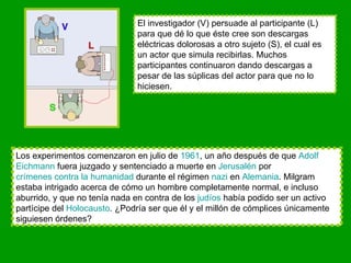 El investigador (V) persuade al participante (L) para que dé lo que éste cree son descargas eléctricas dolorosas a otro sujeto (S), el cual es un actor que simula recibirlas. Muchos participantes continuaron dando descargas a pesar de las súplicas del actor para que no lo hiciesen. Los experimentos comenzaron en julio de  1961 , un año después de que  Adolf   Eichmann  fuera juzgado y sentenciado a muerte en  Jerusalén  por  crímenes contra la humanidad  durante el régimen  nazi  en  Alemania . Milgram estaba intrigado acerca de cómo un hombre completamente normal, e incluso aburrido, y que no tenía nada en contra de los  judíos  había podido ser un activo partícipe del  Holocausto . ¿Podría ser que él y el millón de cómplices únicamente siguiesen órdenes? 