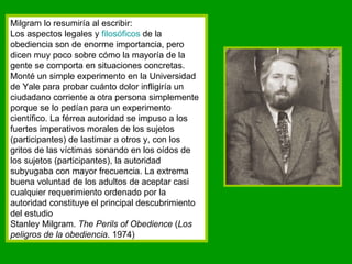 Milgram lo resumiría al escribir: Los aspectos legales y  filosóficos  de la obediencia son de enorme importancia, pero dicen muy poco sobre cómo la mayoría de la gente se comporta en situaciones concretas. Monté un simple experimento en la Universidad de Yale para probar cuánto dolor infligiría un ciudadano corriente a otra persona simplemente porque se lo pedían para un experimento científico. La férrea autoridad se impuso a los fuertes imperativos morales de los sujetos (participantes) de lastimar a otros y, con los gritos de las víctimas sonando en los oídos de los sujetos (participantes), la autoridad subyugaba con mayor frecuencia. La extrema buena voluntad de los adultos de aceptar casi cualquier requerimiento ordenado por la autoridad constituye el principal descubrimiento del estudio Stanley Milgram.  The Perils of Obedience  ( Los peligros de la obediencia . 1974) 