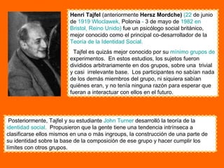 Henri Tajfel  (anteriormente  Hersz Mordche)   (22  de junio de  1919   Wloclawek ,  Polonia  -  3 de mayo de  1982 en   Bristol,   Reino Unido)  fue un psicólogo social británico, mejor conocido como el principal co-desarrollador de la  Teoría de la Identidad Social.   Tajfel es quizás mejor conocido por su  mínimo grupos de  experimentos.  En estos estudios, los sujetos fueron divididos arbitrariamente en dos grupos, sobre una  trivial y casi  irrelevante base.  Los participantes no sabían nada de los demás miembros del grupo, ni siquiera sabían quiénes eran, y no tenía ninguna razón para esperar que fueran a interactuar con ellos en el futuro.  Posteriormente, Tajfel y su estudiante  John   Turner  desarrolló la teoría de la  identidad social.   Propusieron que la gente tiene una tendencia intrínseca a clasificarse ellos mismos en una o más ingroups, la construcción de una parte de su identidad sobre la base de la composición de ese grupo y hacer cumplir los límites con otros grupos.  
