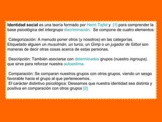 Identidad social  es una teoría formado por  Henri  Tajfel  y  [1]  para comprender la base psicológica del intergrupo  discriminación.   Se compone de cuatro elementos:  Categorización: A menudo poner otros (y nosotros) en las categorías.  Etiquetado alguien un  musulmán, un  turco, un  Gimp  o un  jugador de fútbol  son maneras de decir otras cosas acerca de estas personas.  Descripción: También asociarse con  determinados  grupos (nuestro  ingroups),  que sirve para reforzar nuestra  autoestima.   Comparación: Se comparan nuestros grupos con otros grupos, viendo un sesgo favorable hacia el grupo al que pertenecemos.  El carácter distintivo psicológica: Deseamos que nuestra identidad sea distinta y positiva en comparación con otros grupos  [2].   