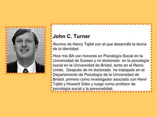 John C. Turner   Alumno de Henry Tajfel con el que desarrolló la teoría de la identidad. Hice mis BA con honores en Psicología Social en la Universidad de Sussex y mi doctorado  en la psicología social en la Universidad de Bristol, tanto en el Reino Unido.  Después de mi doctorado  he trabajado en el Departamento de Psicología de la Universidad de Bristol, primero como investigador asociado con Henri Tajfel y Howard Giles y luego como profesor de psicología social y la personalidad.  
