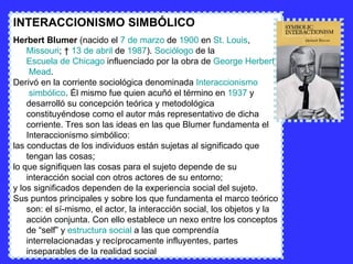INTERACCIONISMO SIMBÓLICO Herbert Blumer  (nacido el  7 de marzo  de  1900  en  St . Louis ,  Missouri ; †  13 de abril  de  1987 ).  Sociólogo  de la  Escuela de Chicago  influenciado por la obra de  George   Herbert  Mead . Derivó en la corriente sociológica denominada  Interaccionismo  simbólico . Él mismo fue quien acuñó el término en  1937  y desarrolló su concepción teórica y metodológica constituyéndose como el autor más representativo de dicha corriente. Tres son las ideas en las que Blumer fundamenta el Interaccionismo simbólico: las conductas de los individuos están sujetas al significado que tengan las cosas;  lo que signifiquen las cosas para el sujeto depende de su interacción social con otros actores de su entorno;  y los significados dependen de la experiencia social del sujeto.  Sus puntos principales y sobre los que fundamenta el marco teórico son: el sí-mismo, el actor, la interacción social, los objetos y la acción conjunta. Con ello establece un nexo entre los conceptos de “self” y  estructura social  a las que comprendía interrelacionadas y recíprocamente influyentes, partes inseparables de la realidad social 
