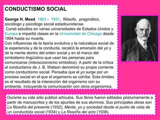 CONDUCTISMO SOCIAL George H. Mead   1863  -  1931 ,  filósofo,  pragmático, sociólogo y psicólogo social estadounidense. Cursó estudios en varias universidades de Estados Unidos y  Europa  e impartió clases en la  Universidad de Chicago  desde 1894 hasta su muerte. Con influencias de la teoría evolutiva y la naturaleza social de la experiencia y de la conducta, recalcó la emersión del  yo  y de la mente dentro del orden social y en el marco del simbolismo lingüístico que usan las personas para comunicarse (interaccionismo simbólico). A partir de la crítica al conductismo de J. B. Watson denominó su propia corriente como conductismo social. Pensaba que el  yo  surge por un proceso social en el que el organismo se cohíbe. Esta timidez es el resultado de la interacción del organismo con su ambiente, incluyendo la comunicación con otros organismos. Durante su vida sólo publicó artículos. Sus libros fueron editados póstumamente a partir de manuscritos y de los apuntes de sus alumnos. Sus principales obras son  La filosofía del presente  (1932),  Mente, yo y sociedad desde el punto de vista de un conductista social  (1934) y  La filosofía del acto  (1938). 