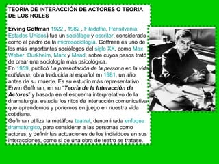 TEORIA DE INTERACCIÓN DE ACTORES O TEORIA DE LOS ROLES   Erving Goffman   1922  ,  1982  ,  Filadelfia ,  Pensilvania ,  Estados Unidos ) fue un  sociólogo  y  escritor , considerado como el padre de la  microsociología . Goffman es uno de los más importantes sociólogos del  siglo XX , como  Max   Weber ,  Durkheim ,  Marx  y  Mead , sobre cuyos pasos trató de crear una sociología más psicológica. En  1959 , publicó  La presentación de la persona en la vida cotidiana , obra traducida al español en  1981 , un año antes de su muerte. Es su estudio más representativo. Erwin Goffman, en su “ Teoría de la Interacción de Actores ” y basada en el esquema interpretativo de la dramaturgia, estudia los ritos de interacción comunicativa que aprendemos y ponemos en juego en nuestra vida cotidiana. Goffman utiliza la metáfora  teatral , denominada  enfoque  dramatúrgico , para considerar a las personas como actores, y definir las actuaciones de los individuos en sus interacciones, como si de una obra de teatro se tratase. 