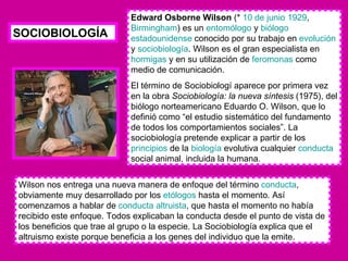 Edward Osborne Wilson  (*  10 de junio   1929 ,  Birmingham ) es un  entomólogo  y  biólogo   estadounidense  conocido por su trabajo en  evolución  y  sociobiología . Wilson es el gran especialista en  hormigas  y en su utilización de  feromonas  como medio de comunicación. El término de Sociobiologí aparece por primera vez en la obra  Sociobiología: la nueva síntesis  (1975), del biólogo norteamericano Eduardo O. Wilson, que lo definió como “el estudio sistemático del fundamento de todos los comportamientos sociales”. La sociobiología pretende explicar a partir de los  principios  de la  biología  evolutiva cualquier  conducta  social animal, incluida la humana.  Wilson nos entrega una nueva manera de enfoque del término  conducta , obviamente muy desarrollado por los  etólogos  hasta el momento. Así comenzamos a hablar de  conducta altruista , que hasta el momento no había recibido este enfoque. Todos explicaban la conducta desde el punto de vista de los beneficios que trae al grupo o la especie. La Sociobiología explica que el altruismo existe porque beneficia a los genes del individuo que la emite.  SOCIOBIOLOGÍA 