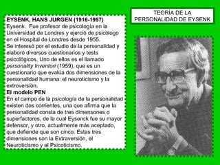 EYSENK, HANS JURGEN (1916-1997) Eysenk.  Fue profesor de psicología en la Universidad de Londres y ejerció de psicólogo en el Hospital de Londres desde 1955. Se interesó por el estudio de la personalidad y elaboró diversos cuestionarios y tests psicológicos. Uno de ellos es el llamado  personality Inventori  (1959), que es un cuestionario que evalúa dos dimensiones de la personalidad humana: el neuroticismo y la extroversión. El modelo PEN En el campo de la psicología de la personalidad existen dos corrientes, una que afirma que la personalidad consta de tres dimensones o superfactores, de la cual Eysenck fue su mayor defensor, y otro, actualmente más aceptado, que defiende que son cinco. Estas tres dimensiones son la Extraversión, el Neuroticismo y el Psicoticismo.  TEORÍA DE LA PERSONALIDAD DE EYSENK 