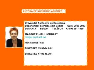 Universitat Autònoma de Barcelona Departament de Psicologia Social       Curs  2008-2009  DESPATX      B5/020       TELÈFON    +34 93 581 1980  MARGOT PUJAL LLOMBART  margot.pujal   uab.cat   1ER SEMESTRE: DIMECRES 13:30-14:00H DIMECRES 17:00-18,30H AUTORA DE NUESTROS APUNTES 