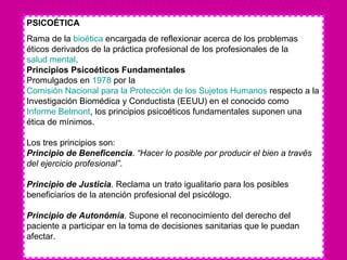 PSICOÉTICA Rama de la  bioética  encargada de reflexionar acerca de los problemas éticos derivados de la práctica profesional de los profesionales de la  salud mental .  Principios Psicoéticos Fundamentales  Promulgados en  1978  por la  Comisión Nacional para la Protección de los Sujetos Humanos  respecto a la Investigación Biomédica y Conductista (EEUU) en el conocido como  Informe  Belmont , los principios psicoéticos fundamentales suponen una ética de mínimos. Los tres principios son: Principio de Beneficencia .  “Hacer lo posible por producir el bien a través del ejercicio profesional” .  Principio de Justicia . Reclama un trato igualitario para los posibles beneficiarios de la atención profesional del psicólogo.  Principio de Autonómía . Supone el reconocimiento del derecho del paciente a participar en la toma de decisiones sanitarias que le puedan afectar.  