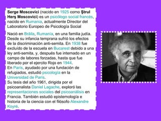 Serge Moscovici  (nacido en  1925  como  Ştrul Herş Moscovici ) es un  psicólogo social   francés , nacido en  Rumania , actualmente Director del Laboratorio Europeo de Psicología Social  Nació en  Brăila ,  Rumanía , en una familia judía. Desde su infancia temprana sufrió los efectos de la discriminación anti-semita. En  1938  fue excluído de la escuela en  Bucarest  debido a una ley anti-semita, y, después fue internado en un campo de labores forzadas, hasta que fue liberado por el ejercito Rojo en  1944 . En  París , ayudado por una fundación de refugiados, estudió  psicología  en la  Universidad de París . Su tesis del año 1961, dirigida por el psicoanalista  Daniel  Lagache , exploró las  representaciones sociales  del  psicoanálisis  en Francia. También estudió epistemología e historia de la ciencia con el filósofo  Alexandre   Koyré .  