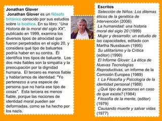 Jonathan Glover  Jonathan Glover  es un  filósofo   británico  conocido por sus estudios sobre  la bioética.   En su libro: “ Una Historia de la moral del siglo XX”,  publicado en 1999, examina los diversos tipos de atrocidad que fueron perpetrados en el siglo 20, y considera qué tipo de baluartes podría haber en su contra.  Él identifica tres tipos de baluarte.  Los dos más fiables son la simpatía y la preocupación por la dignidad humana.  El tercero es menos fiable y hablaríamos de identidad: "Yo pertenezco a una especie de persona que no haría ese tipo de cosas".  Esta tercera es menos fiable, porque las nociones de identidad moral pueden ser deformadas, como se ha hecho por los nazis.  Escritos  Selección de Niños: Los dilemas éticos de la genética de Intervención  (2006)  La humanidad: una historia moral del siglo 20  (1999)  Mujer y desarrollo: un estudio de las capacidades,  editado con Martha Nussbaum (1995)  Su utilitarismo y la Crítica  (editor) (1990)  El Informe Glover: La ética de Nuevas Tecnologías Reproductivas,  un informe de la Comisión Europea (1989)  I: La Filosofía y Psicología de la identidad personal  (1988)  ¿Qué tipo de personas en caso de que exista?   (1984)  Filosofía de la mente,  (editor) (1979)  Causando muerte y salvar vidas  (1977)  