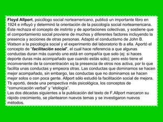 Floyd Allport , psicólogo social norteamericano, publicó un importante libro en 1924 e influyó y determinó la orientación de la psicología social norteamericana. Éste rechaza el concepto de instinto y de aportaciones colectivas, y sostiene que el comportamiento social proviene de muchos y diferentes factores incluyendo la presencia y acciones de otras personas. Adaptó el conductismo de John B. Watson a la psicología social y el experimento del laboratorio tb a ella. Aportó el concepto de “ facilitación social ”, el cual hace referencia a que algunas conductas duran más cuando uno está en compañía que solo (ej: si haces deporte duras más acompañado que cuando estás solo); pero esto tiene el inconveniente de la concentración xq la presencia de otros nos activa, por lo que facilita unas conductas y empeora otras. Las conductas que dominamos se hacen mejor acompañado, sin embargo, las conductas que no dominamos se hacen mejor solos o con poca gente. Allport sólo estudió la facilitación social de mejora. Tb aportó, desde una perspectiva más psicológica, los conceptos de “comunicación verbal” y “etología”.  Las dos décadas siguientes a la publicación del texto de F.Allport marcaron su rápido crecimiento, se plantearon nuevos temas y se investigaron nuevos métodos. 