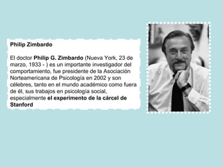 Philip Zimbardo El doctor  Philip G. Zimbardo  (Nueva York, 23 de marzo, 1933 - ) es un importante investigador del comportamiento, fue presidente de la Asociación Norteamericana de Psicología en 2002 y son célebres, tanto en el mundo académico como fuera de él, sus trabajos en psicología social, especialmente  el experimento de la cárcel de Stanford 