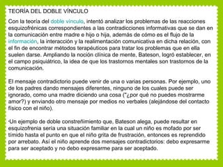 TEORÍA DEL DOBLE VÍNCULO Con la teoría del  doble vínculo , intentó analizar los problemas de las reacciones esquizofrénicas correspondientes a las contradicciones informativas que se dan en la comunicación entre madre e hijo o hija, además de cómo es el flujo de la  información , la interacción y la realimentación comunicativa en dicha relación, con el fin de encontrar métodos terapéuticos para tratar los problemas que en ella suelen darse. Ampliando la noción clínica de mente, Bateson, logró establecer, en el campo psiquiátrico, la idea de que los trastornos mentales son trastornos de la comunicación. El mensaje contradictorio puede venir de una o varias personas. Por ejemplo, uno de los padres dando mensajes diferentes, ninguno de los cuales puede ser ignorado, como una madre diciendo una cosa ("¿por qué no puedes mostrarme amor?) y enviando otro mensaje por medios no verbales (alejándose del contacto físico con el niño).  Un ejemplo de doble constreñimiento que, Bateson alega, puede resultar en esquizofrenia sería una situación familiar en la cual un niño es mofado por ser tímido hasta el punto en que el niño grita de frustración, entonces es reprendido por arrebato. Así el niño aprende dos mensajes contradictorios: debo expresarme para ser aceptado y no debo expresarme para ser aceptado.  
