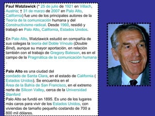 Paul Watzlawick  (*  25 de julio  de  1921  en  Villach ,  Austria ; †  31 de marzo  de  2007  en  Palo Alto ,  California ) fue uno de los principales autores de la  Teoría de la comunicación  humana y del  Constructivismo radical . Desde  1960 , residió y trabajó en  Palo Alto ,  California ,  Estados Unidos . En  Palo Alto , Watzlawick estudió en compañía de sus colegas la  teoría del Doble Vínculo  ( Double Bind ), aunque su mayor aportación, en relación también con el trabajo de  Gregory  Bateson , es en el campo de la  Pragmática de la comunicación humana . Palo Alto  es una ciudad del  condado de Santa Clara , en el estado de  California  ( Estados Unidos ). Se encuentra en el  Área de la Bahía de San Francisco , en el extremo norte de  Silicon   Valley , cerca de la  Universidad  Stanford   Palo Alto se fundó en 1895. Es uno de los lugares más caros para vivir de los  Estados Unidos , con viviendas de tamaño pequeño costando de 700 a 800 mil dólares.  