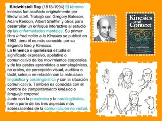 Birdwhistell Ray  (1918-1994)  El término  kinesics fue acuñado originalmente por Birdwhistell. Trabajó con Gregory Bateson, Adam Kendon, Albert Shefflin y otros para desarrollar un enfoque interactivo al estudio de  las enfermedades mentales.   Su primer libro  Introducción a la Kinesics  se publicó en 1952, pero él es más conocido por su segundo libro  y Kinesics .   La  kinesica  o  quinésica  estudia el significado expresivo, apelativo o comunicativo de los movimientos corporales y de los gestos aprendidos o somatogénicos, no orales, de percepción visual, auditiva o táctil, solos o en relación con la estructura  lingüística  y  paralingüística  y con la situación comunicativa. También es conocida con el nombre de  comportamiento kinésico  o  lenguaje corporal . Junto con la  proxémica  y la  paralingüística , forma parte de los tres aspectos más sobresalientes de la  comunicación no verbal . 