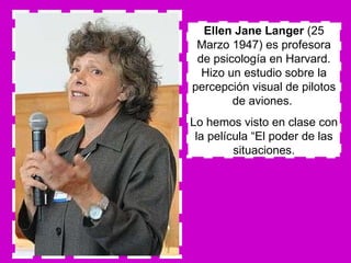 Ellen Jane Langer  (25 Marzo 1947) es profesora de psicología en Harvard. Hizo un estudio sobre la percepción visual de pilotos de aviones.  Lo hemos visto en clase con la película “El poder de las situaciones. 