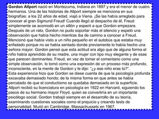 Gordon Allport  nació en Montezuma, Indiana en 1897 y era el menor de cuatro hermanos. Una de las historias de Allport siempre se menciona en sus biografías: a los 22 años de edad, viajó a Viena. ¡Se las había arreglado para conocer al gran Sigmund Freud! Cuando llegó al despacho de él, Freud simplemente se acomodó en un sillón y esperó a que Gordon empezara. Después de un rato, Gordon no pudo soportar más el silencio y espetó una observación que había hecho mientras iba de camino a conocer a Freud. Mencionó que había visto a un niño pequeño en el autobús que estaba muy enfadado porque no se había sentado donde previamente lo había hecho una señora mayor. Gordon pensó que esta actitud era algo que de alguna forma el niño había aprendido de su madre, una mujer con tipo muy elegante y de esas que parecen dominantes. Freud, en vez de tomar el comentario como una simple observación, lo tomó como una expresión de un proceso más profundo, inconsciente, en la mente de Gordon y le dijo: “¿y ese niño eras tú?”.  Esta experiencia hizo que Gordon se diese cuenta de que la psicología profunda excavaba demasiado hondo; de la misma forma en que antes se había percatado de que el conductismo se quedaba demasiado en la superficie.  Allport recibió su licenciatura en psicología en 1922 en Harvard, siguiendo los pasos de su hermano mayor Floyd, quien se convertiría en un importante psicólogo social. Gordon trabajó siempre en el desarrollo de su teoría, examinando cuestiones sociales como el prejuicio y creando tests de personalidad. Murió en Cambridge, Massachussets en 1967.  