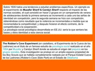Sobre 1935 había una tendencia a estudiar problemas específicos. Un ejemplo es el experimento de  Muzafer Sherif & Carolyn Sherif  respecto al impacto de las normas sociales, el cual consistió en hacer 2 grupos en un campamento de verano de adolescentes donde la primera semana se incrementó a cada uno las señas de identidad sin competición, pero la segunda semana se hizo con competición, obteniéndose como resultado que la violencia se incrementaba a medida que se incrementaba la competitividad; y después hicieron el efecto contrario, de la competitividad a la cooperación.  La psicología social psicológica desarrollada en EE.UU. sería la que sentara las bases y diera identidad a esta ciencia social. The Robber's Cave Experiment  (en castellano, el Experimento de la Cueva de los Ladrones) es el título de un famoso estudio de  psicología social  realizado en el año  1954  por  Muzafer  y Carolyn Sherif donde se estudia el origen del  prejuicio  en los  grupos sociales . Esta investigación se produjo en un amplio espacio propiedad de los Boy Scouts que se hallaba completamente rodeado por el Parque Estatal Cueva de los Ladrones ( Robber's Cave State Park ) en el Estado de  Oklahoma 