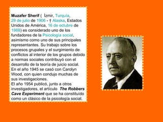 Muzafer Sherif  (  İzmir,  Turquía ,  29 de julio  de  1906  - †  Alaska , Estados Unidos de América,  16 de octubre  de  1988 ) es considerado uno de los fundadores de la  Psicología social , asimismo como uno de sus principales representantes. Su trabajo sobre los procesos grupales y el surgimiento de conflictos al interior de los grupos debido a normas sociales contribuyó con el desarrollo de la teoría de juicio social. En el año 1945 se casó con Carolyn Wood, con quien condujo muchas de sus investigaciones. El año 1954 publicó, junto a otros investigadores, el artículo  The Robbers Cave Experiment  que se ha constituído como un clásico de la psicología social. 