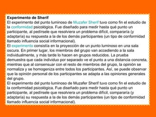Experimento de Sherif El experimento del punto luminoso de  Muzafer   Sherif  tuvo como fin el estudio de la  conformidad  psicológica. Fue diseñado para medir hasta qué punto un participante, al pedírsele que resolviera un problema difícil, compararía (y adaptaría) su respuesta a la de los demás participantes (un tipo de conformidad llamado influencia social informacional). El  experimento  consistía en la proyección de un punto luminoso en una sala oscura. En primer lugar, los miembros del grupo van accediendo a la sala individualmente, y más tarde lo hacen en grupos reducidos. La prueba demuestra que cada individuo por separado ve el punto a una distancia concreta, mientras que al consensuar con el resto de miembros del grupo, la opinión se normaliza y se homogeniza entre todos los participantes. Así, se puede observar que la opinión personal de los participantes se adapta a las opiniones generales del grupo. El experimento del punto luminoso de Muzafer Sherif tuvo como fin el estudio de la conformidad psicológica. Fue diseñado para medir hasta qué punto un participante, al pedírsele que resolviera un problema difícil, compararía (y adaptaría) su respuesta a la de los demás participantes (un tipo de conformidad llamado influencia social informacional). 