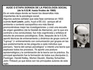 AUGE O ETAPA DORADA DE LA PSICOLOGÍA SOCIAL (de la II.G.M. hasta finales de 1960) Es en esta etapa donde se hacen los desarrollos más importantes de la psicología social. Algunos autores señalan que esta fase comienza en 1933 cuando  kurt Lewin , judío, huyó a EE.UU. -porque allí el ambiente o contexto sociopolítico era más liberal promoviéndose mejor las investigaciones- y creó una escuela de origen gestáltico (de la Gestalt de Alemania), por lo que era contrario a los conductistas; fue más cognitivista y enfatiza el estudio de procesos psicológicos. Éste, después de la II.G.M, aportó técnicas de entrenamiento y dinámica de grupo como el “t-group” (= entrenamiento con comunicación por grupos en las que posteriormente se les pregunta a cada individuo que piensan), “teoría del campo psicológico” e intentó una teoría que explicase todos los procesos. Tb aportó una postura epistemológica y la combinación de la teoría con la práctica. Su principal aportación fue la formación de todos sus discípulos (L. Festinger, Harold Kelley, Morton Deutsh, Stanley Schachter, John Thibaut) ya que éstos son los principales autores de este siglo. 