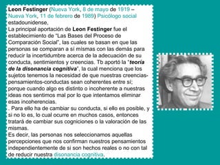 Leon Festinger  ( Nueva  York ,  8 de mayo  de  1919  –  Nueva  York ,  11 de febrero  de  1989 )  Psicólogo social  estadounidense, La principal aportación de  Leon Festinger  fue el establecimiento de “Las Bases del Proceso de Comparación Social”, las cuales se basan en que las personas se comparan a sí mísmas con las demás para reducir la incertidumbre acerca de la adecuación de su conducta, sentimientos y creencias. Tb aportó la “ teoría de la disonancia cognitiva ”, la cual menciona que los sujetos tenemos la necesidad de que nuestras creencias-pensamientos-conductas sean coherentes entre sí; porque cuando algo es distinto o incoherente a nuestras ideas nos sentimos mal por lo que intentamos eliminar esas incoherencias. . Para ello ha de cambiar su conducta, si ello es posible, y si no lo es, lo cual ocurre en muchos casos, entonces tratará de cambiar sus cogniciones o la valoración de las mismas. Es decir, las personas nos seleccionamos aquellas percepciones que nos confirman nuestros pensamientos independientemente de si son hechos reales o no con tal de reducir nuestra  disonancia cognitiva . 
