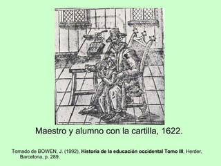 <ul><li>Maestro y alumno con la cartilla, 1622. </li></ul><ul><li>Tomado de BOWEN, J. (1992),  Historia de la educación oc...
